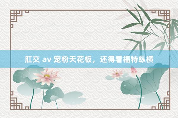 肛交 av 宠粉天花板，还得看福特纵横