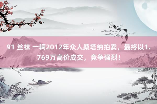 91 丝袜 一辆2012年众人桑塔纳拍卖，最终以1.769万高价成交，竞争强烈！