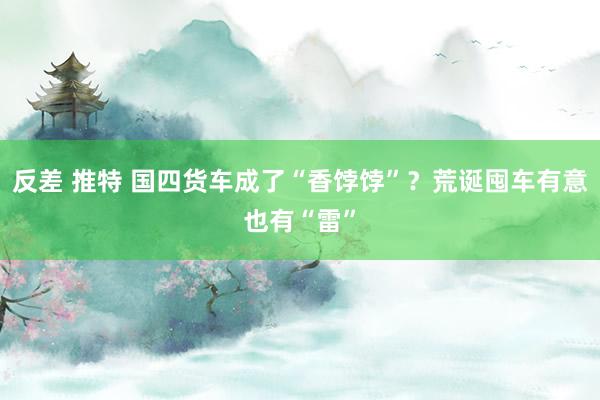反差 推特 国四货车成了“香饽饽”？荒诞囤车有意也有“雷”