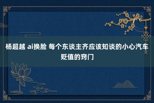 杨超越 ai换脸 每个东谈主齐应该知谈的小心汽车贬值的窍门