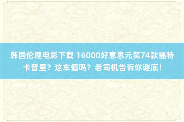 韩国伦理电影下载 16000好意思元买74款福特卡普里？这车值吗？老司机告诉你谜底！