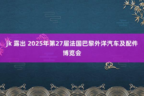 jk 露出 2025年第27届法国巴黎外洋汽车及配件博览会