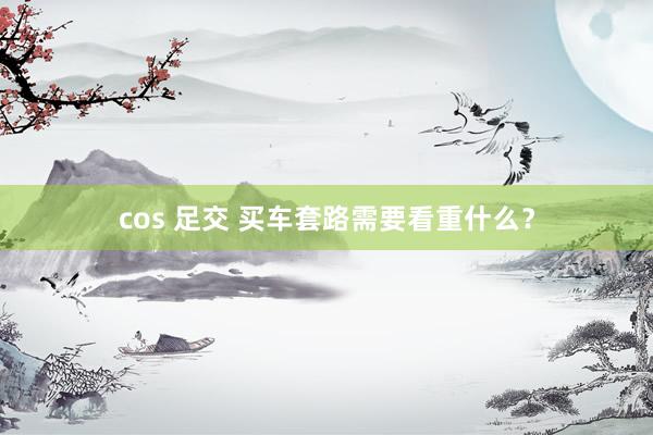 cos 足交 买车套路需要看重什么？