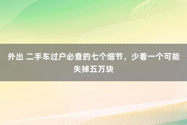 外出 二手车过户必查的七个细节，少看一个可能失掉五万块
