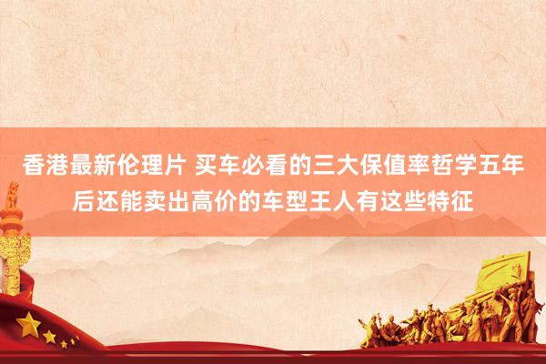 香港最新伦理片 买车必看的三大保值率哲学五年后还能卖出高价的车型王人有这些特征