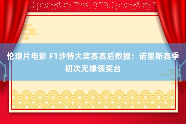 伦理片电影 F1沙特大奖赛赛后数据：诺里斯赛季初次无缘领奖台