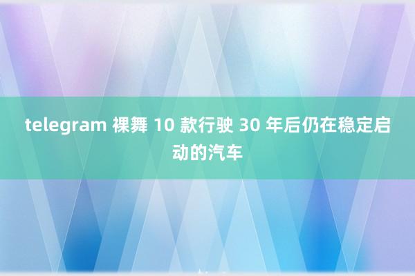 telegram 裸舞 10 款行驶 30 年后仍在稳定启动的汽车