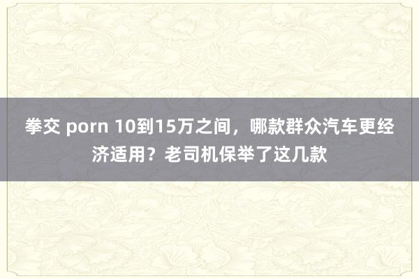 拳交 porn 10到15万之间，哪款群众汽车更经济适用？老司机保举了这几款