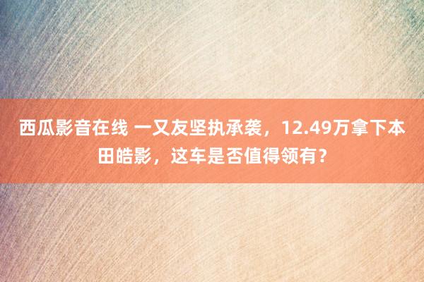 西瓜影音在线 一又友坚执承袭，12.49万拿下本田皓影，这车是否值得领有？
