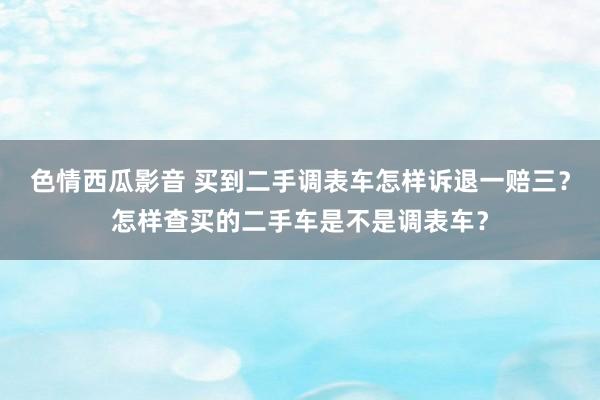 色情西瓜影音 买到二手调表车怎样诉退一赔三？怎样查买的二手车是不是调表车？
