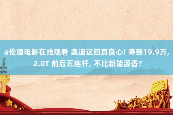a伦理电影在线观看 奥迪这回真良心! 降到19.9万, 2.0T 前后五连杆, 不比新能源香?