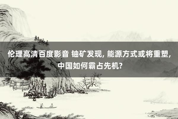 伦理高清百度影音 铀矿发现, 能源方式或将重塑, 中国如何霸占先机?