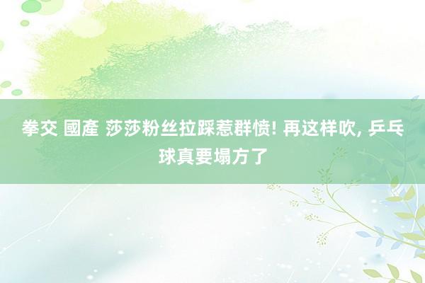 拳交 國產 莎莎粉丝拉踩惹群愤! 再这样吹, 乒乓球真要塌方了