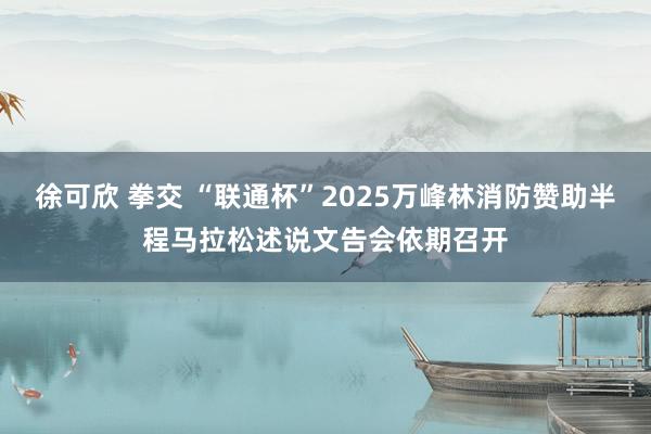 徐可欣 拳交 “联通杯”2025万峰林消防赞助半程马拉松述说文告会依期召开