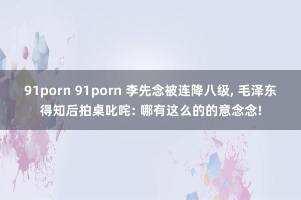 91porn 91porn 李先念被连降八级, 毛泽东得知后拍桌叱咤: 哪有这么的的意念念!