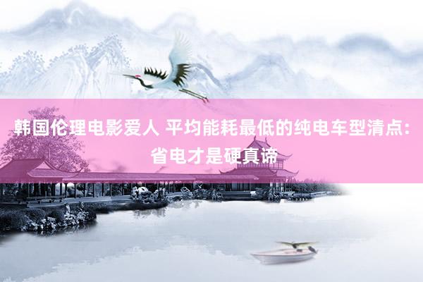 韩国伦理电影爱人 平均能耗最低的纯电车型清点: 省电才是硬真谛