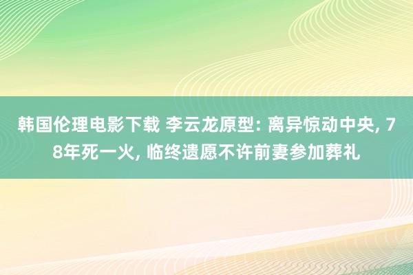 韩国伦理电影下载 李云龙原型: 离异惊动中央, 78年死一火, 临终遗愿不许前妻参加葬礼