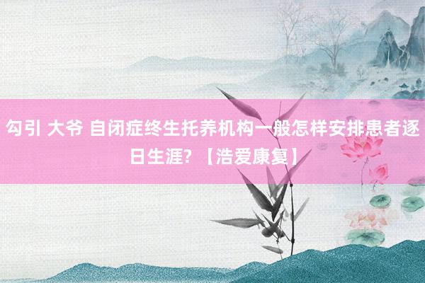 勾引 大爷 自闭症终生托养机构一般怎样安排患者逐日生涯? 【浩爱康复】