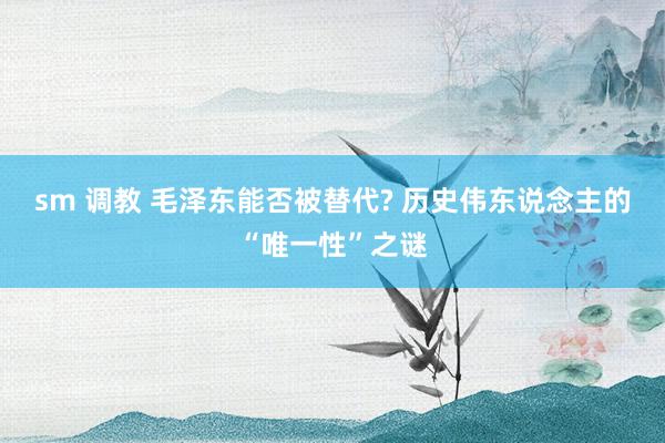 sm 调教 毛泽东能否被替代? 历史伟东说念主的“唯一性”之谜