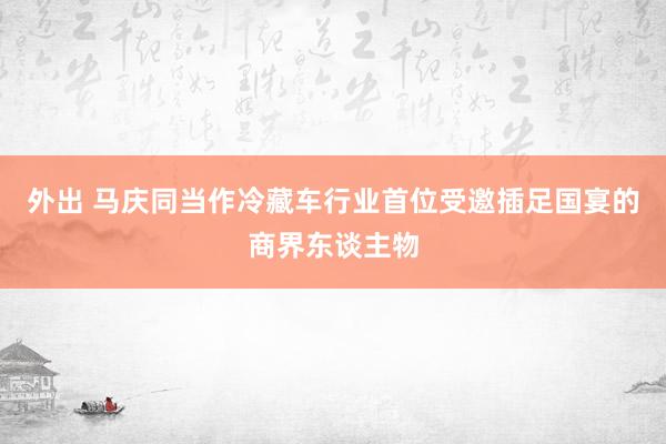 外出 马庆同当作冷藏车行业首位受邀插足国宴的商界东谈主物