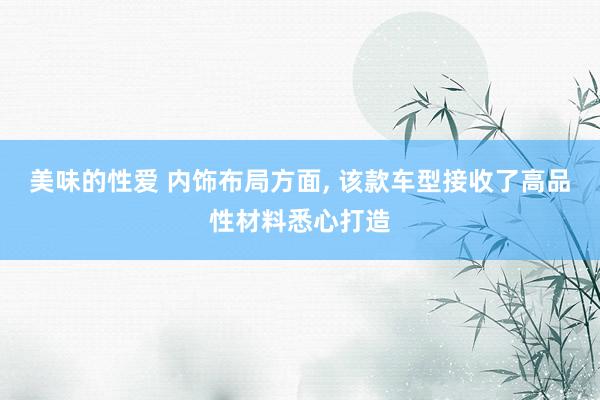 美味的性爱 内饰布局方面, 该款车型接收了高品性材料悉心打造