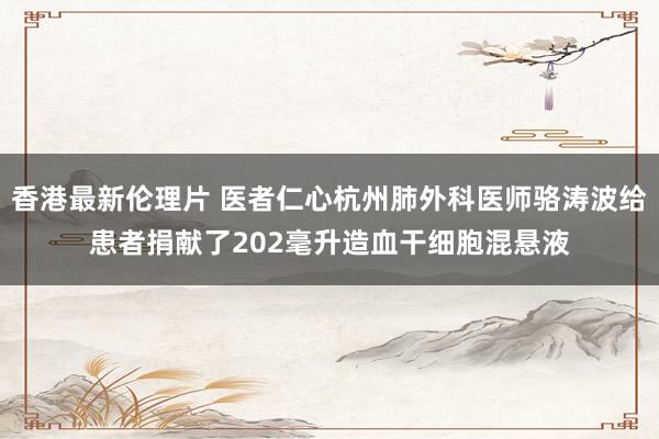 香港最新伦理片 医者仁心杭州肺外科医师骆涛波给患者捐献了202毫升造血干细胞混悬液