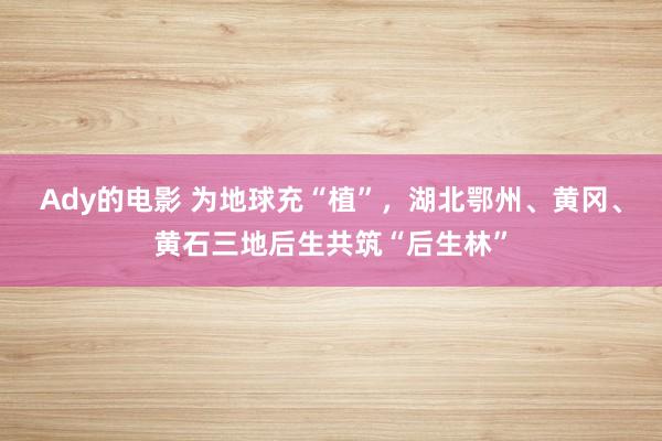 Ady的电影 为地球充“植”，湖北鄂州、黄冈、黄石三地后生共筑“后生林”