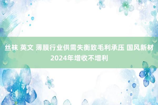 丝袜 英文 薄膜行业供需失衡致毛利承压 国风新材2024年增收不增利