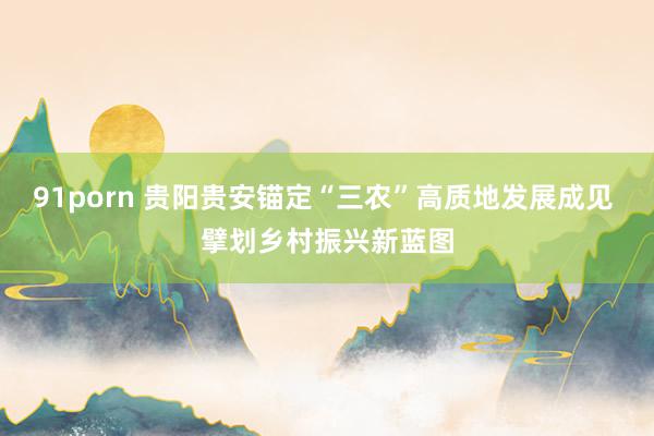 91porn 贵阳贵安锚定“三农”高质地发展成见 擘划乡村振兴新蓝图