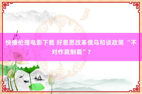 快播伦理电影下载 好意思改革俄乌和谈政策 “不对作就制裁”？
