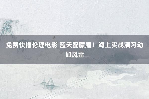 免费快播伦理电影 蓝天配艨艟！海上实战演习动如风雷