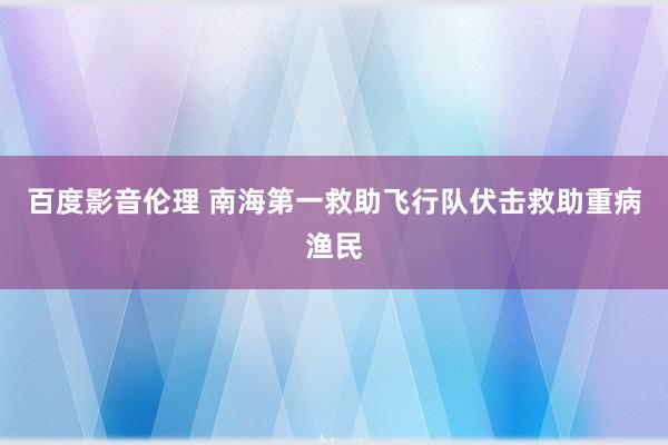百度影音伦理 南海第一救助飞行队伏击救助重病渔民