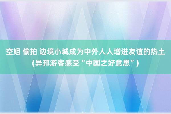空姐 偷拍 边境小城成为中外人人增进友谊的热土(异邦游客感受“中国之好意思”)