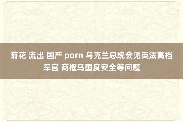 菊花 流出 国产 porn 乌克兰总统会见英法高档军官 商榷乌国度安全等问题