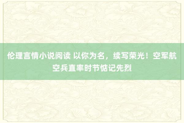 伦理言情小说阅读 以你为名，续写荣光！空军航空兵直率时节惦记先烈
