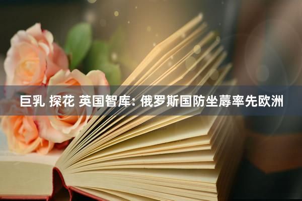 巨乳 探花 英国智库: 俄罗斯国防坐蓐率先欧洲