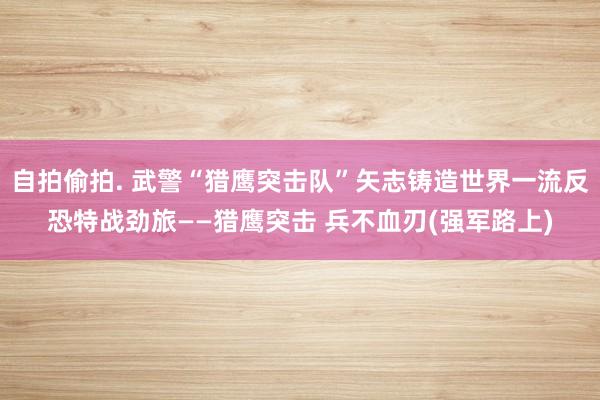 自拍偷拍. 武警“猎鹰突击队”矢志铸造世界一流反恐特战劲旅——猎鹰突击 兵不血刃(强军路上)