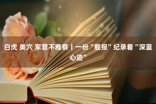 白虎 美穴 军营不雅察丨一份“舰报”纪录着“深蓝心迹”