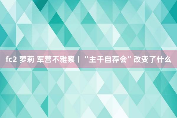 fc2 萝莉 军营不雅察丨“主干自荐会”改变了什么
