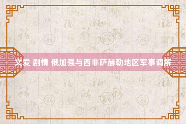 文爱 剧情 俄加强与西非萨赫勒地区军事调解