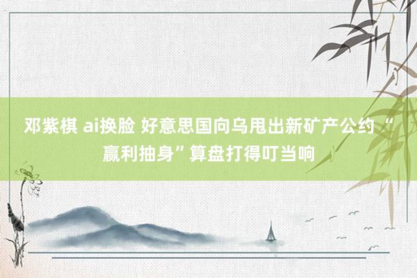 邓紫棋 ai换脸 好意思国向乌甩出新矿产公约 “赢利抽身”算盘打得叮当响