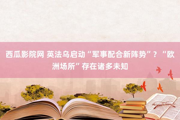西瓜影院网 英法乌启动“军事配合新阵势”？“欧洲场所”存在诸多未知