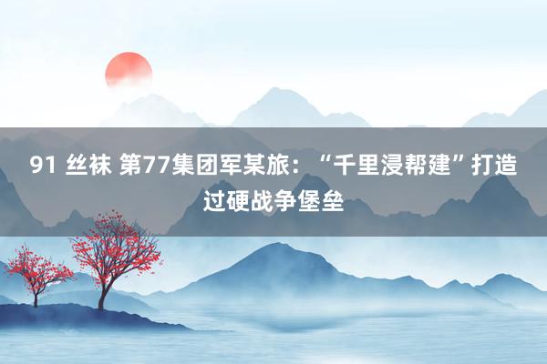 91 丝袜 第77集团军某旅：“千里浸帮建”打造过硬战争堡垒