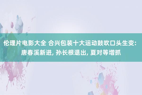 伦理片电影大全 合兴包装十大运动鼓吹口头生变: 唐春溪新进, 孙长根退出, 夏对等增抓