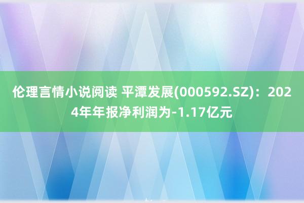 伦理言情小说阅读 平潭发展(000592.SZ)：2024年年报净利润为-1.17亿元