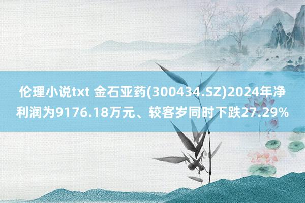 伦理小说txt 金石亚药(300434.SZ)2024年净利润为9176.18万元、较客岁同时下跌27.29%