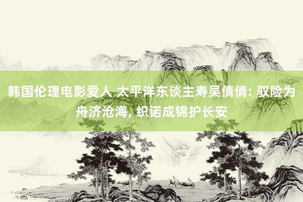韩国伦理电影爱人 太平洋东谈主寿吴倩倩: 驭险为舟济沧海, 织诺成锦护长安