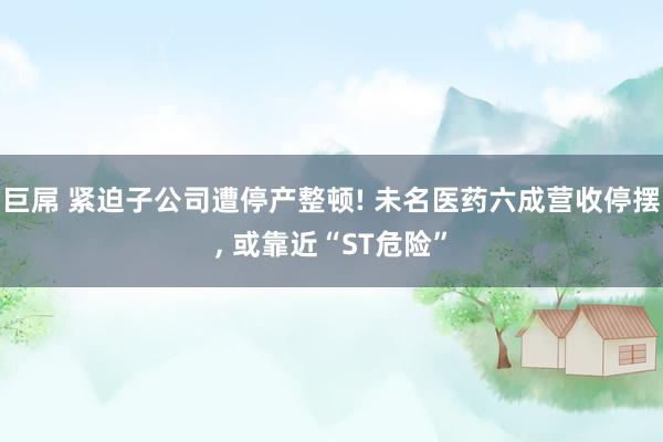 巨屌 紧迫子公司遭停产整顿! 未名医药六成营收停摆, 或靠近“ST危险”