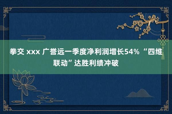 拳交 xxx 广誉远一季度净利润增长54% “四维联动”达胜利绩冲破