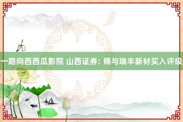 一路向西西瓜影院 山西证券: 赐与瑞丰新材买入评级